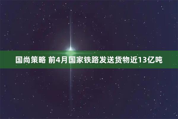 国尚策略 前4月国家铁路发送货物近13亿吨