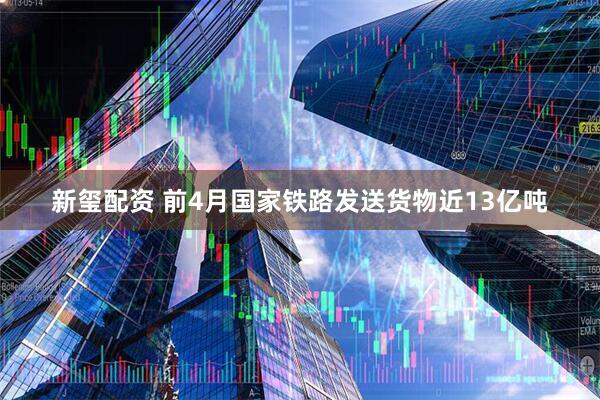 新玺配资 前4月国家铁路发送货物近13亿吨
