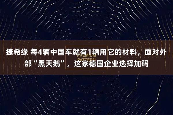 捷希缘 每4辆中国车就有1辆用它的材料，面对外部“黑天鹅”，这家德国企业选择加码