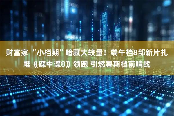 财富家 “小档期”暗藏大较量！端午档8部新片扎堆《碟中谍8》领跑 引燃暑期档前哨战