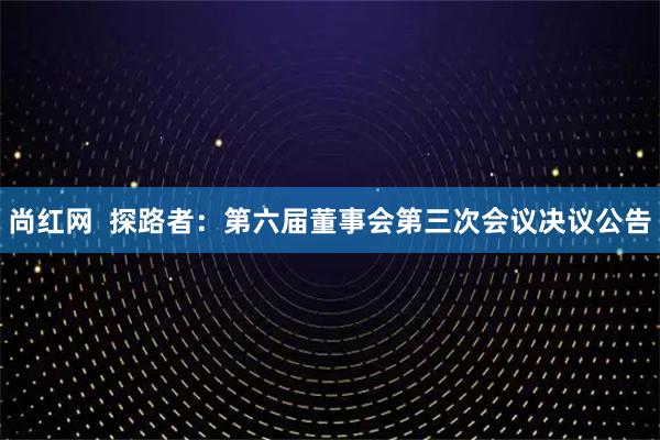 尚红网  探路者：第六届董事会第三次会议决议公告