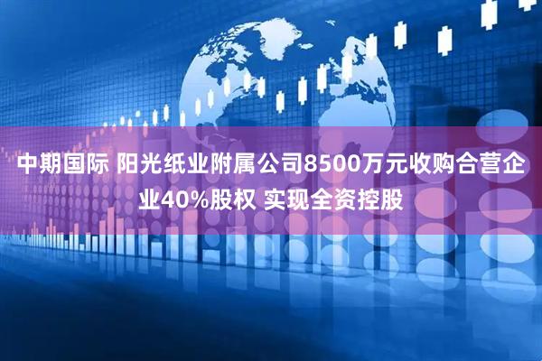 中期国际 阳光纸业附属公司8500万元收购合营企业40%股权 实现全资控股
