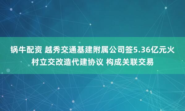 锅牛配资 越秀交通基建附属公司签5.36亿元火村立交改造代建协议 构成关联交易