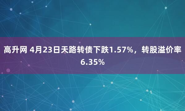 高升网 4月23日天路转债下跌1.57%，转股溢价率6.35%