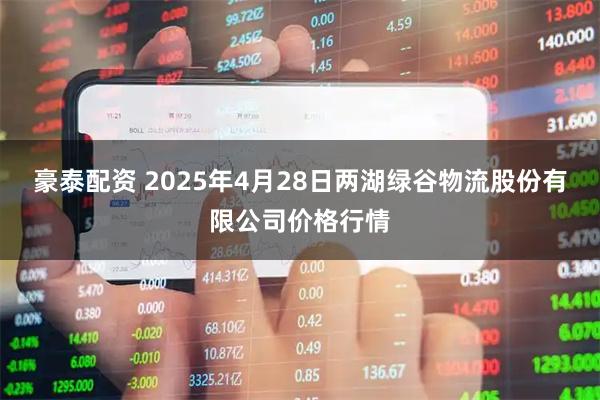 豪泰配资 2025年4月28日两湖绿谷物流股份有限公司价格行情