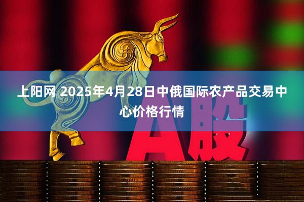 上阳网 2025年4月28日中俄国际农产品交易中心价格行情