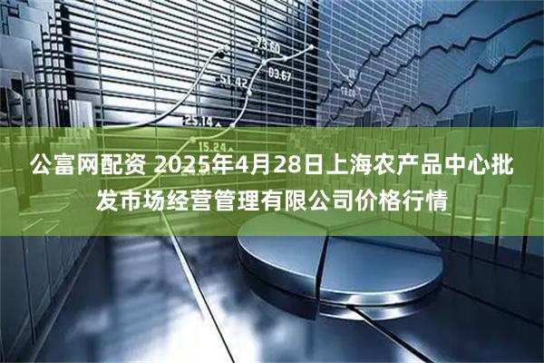 公富网配资 2025年4月28日上海农产品中心批发市场经营管理有限公司价格行情