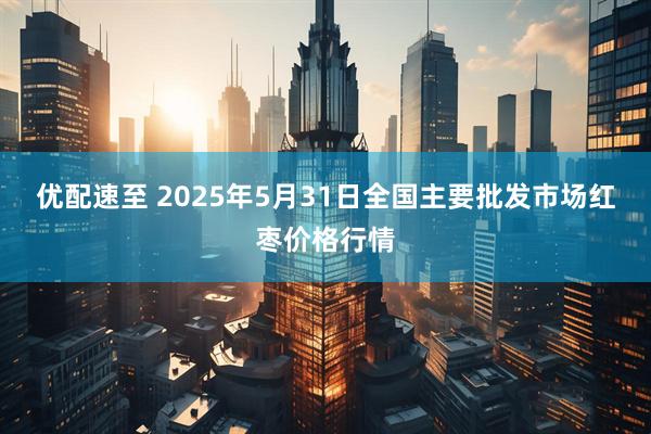 优配速至 2025年5月31日全国主要批发市场红枣价格行情