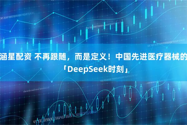 涵星配资 不再跟随，而是定义！中国先进医疗器械的「DeepSeek时刻」