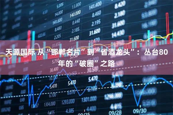 天源国际 从“邯郸名片”到“省酒龙头”：丛台80年的“破圈”之路