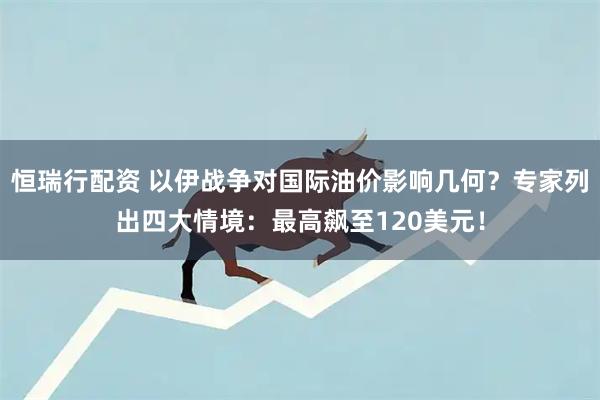 恒瑞行配资 以伊战争对国际油价影响几何？专家列出四大情境：最高飙至120美元！
