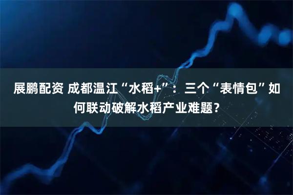 展鹏配资 成都温江“水稻+”：三个“表情包”如何联动破解水稻产业难题？