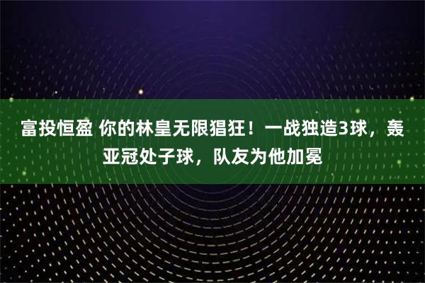 富投恒盈 你的林皇无限猖狂！一战独造3球，轰亚冠处子球，队友为他加冕