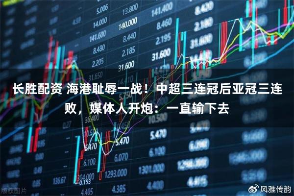 长胜配资 海港耻辱一战！中超三连冠后亚冠三连败，媒体人开炮：一直输下去