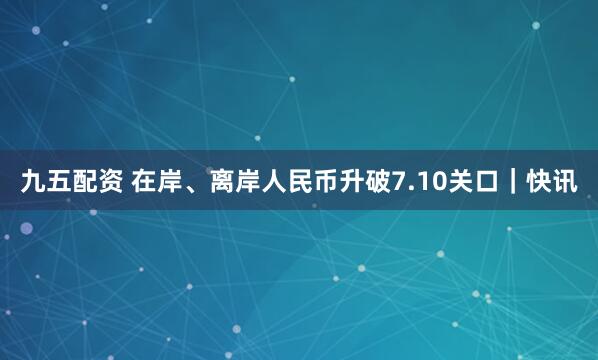 九五配资 在岸、离岸人民币升破7.10关口｜快讯