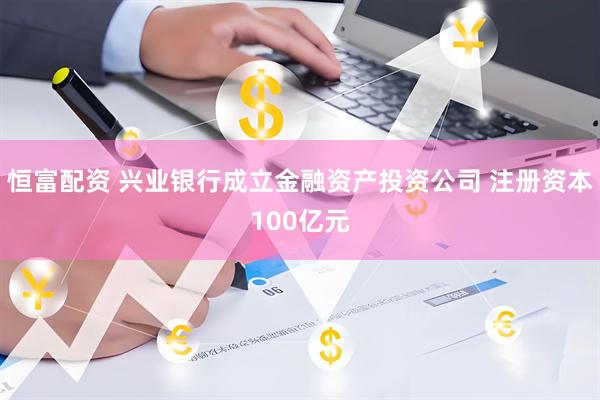 恒富配资 兴业银行成立金融资产投资公司 注册资本100亿元