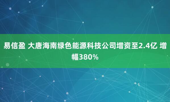 易信盈 大唐海南绿色能源科技公司增资至2.4亿 增幅380%