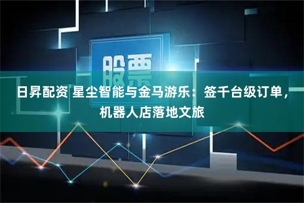 日昇配资 星尘智能与金马游乐：签千台级订单，机器人店落地文旅