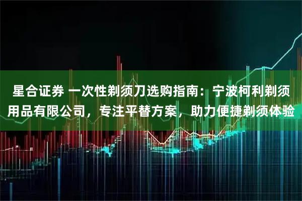 星合证券 一次性剃须刀选购指南：宁波柯利剃须用品有限公司，专注平替方案，助力便捷剃须体验