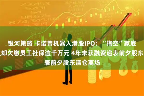 银河策略 卡诺普机器人港股IPO:“掏空”家底也要分红却欠缴员工社保逾千万元 4年未获融资递表前夕股东清仓离场