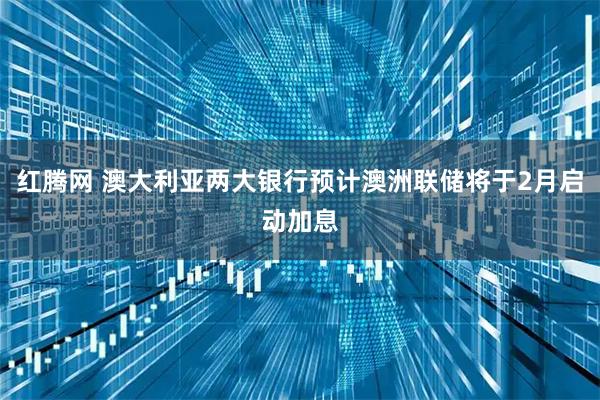 红腾网 澳大利亚两大银行预计澳洲联储将于2月启动加息