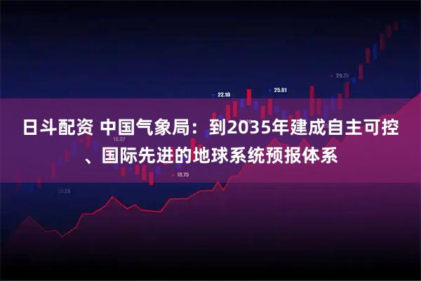日斗配资 中国气象局：到2035年建成自主可控、国际先进的地球系统预报体系
