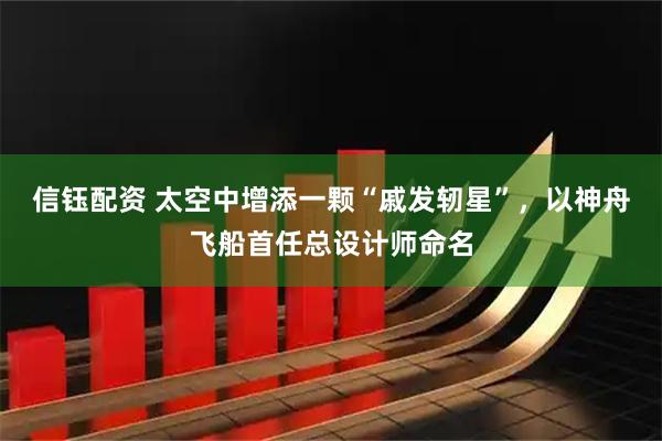 信钰配资 太空中增添一颗“戚发轫星”，以神舟飞船首任总设计师命名