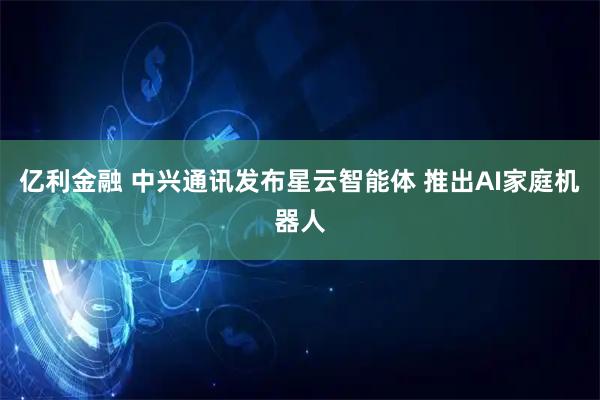 亿利金融 中兴通讯发布星云智能体 推出AI家庭机器人