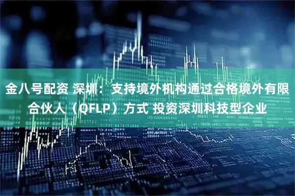 金八号配资 深圳：支持境外机构通过合格境外有限合伙人（QFLP）方式 投资深圳科技型企业