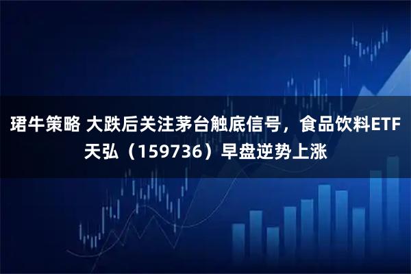 珺牛策略 大跌后关注茅台触底信号，食品饮料ETF天弘（159736）早盘逆势上涨