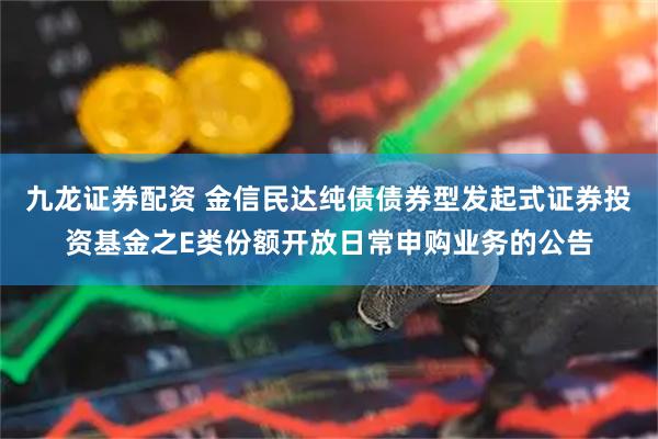 九龙证券配资 金信民达纯债债券型发起式证券投资基金之E类份额开放日常申购业务的公告