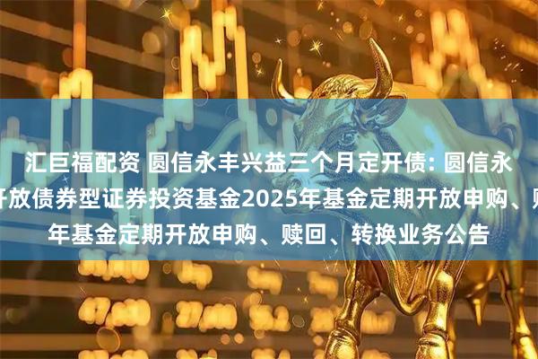 汇巨福配资 圆信永丰兴益三个月定开债: 圆信永丰兴益三个月定期开放债券型证券投资基金2025年基金定期开放申购、赎回、转换业务公告